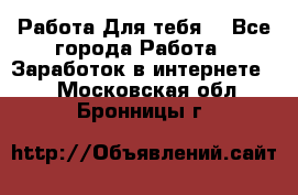 Работа Для тебя  - Все города Работа » Заработок в интернете   . Московская обл.,Бронницы г.